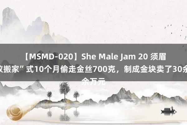 【MSMD-020】She Male Jam 20 须眉“蚂蚁搬家”式10个月偷走金丝700克，制成金块卖了30余万元