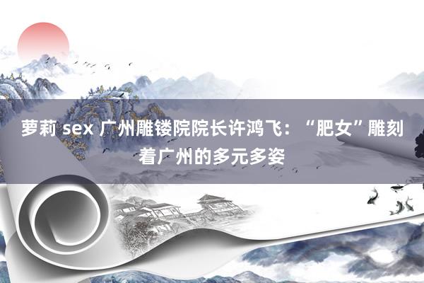 萝莉 sex 广州雕镂院院长许鸿飞：“肥女”雕刻着广州的多元多姿