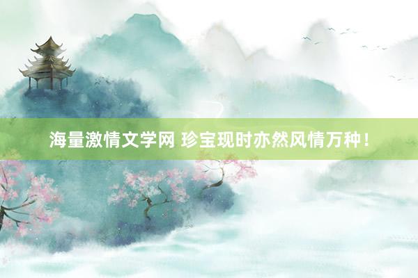 海量激情文学网 珍宝现时亦然风情万种!