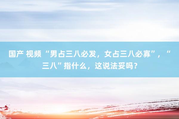 国产 视频 “男占三八必发，女占三八必寡”，“三八”指什么，这说法妥吗？