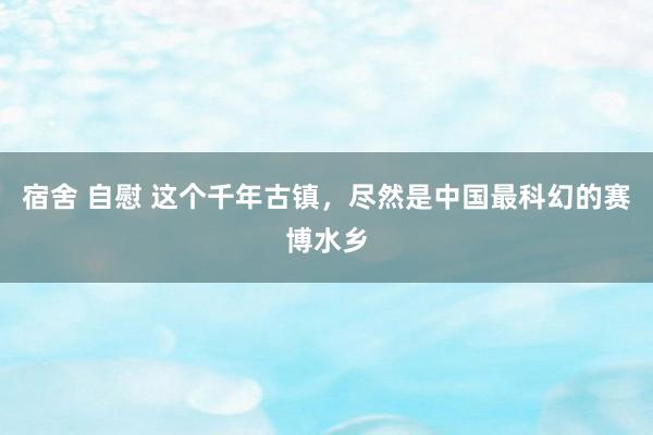 宿舍 自慰 这个千年古镇，尽然是中国最科幻的赛博水乡
