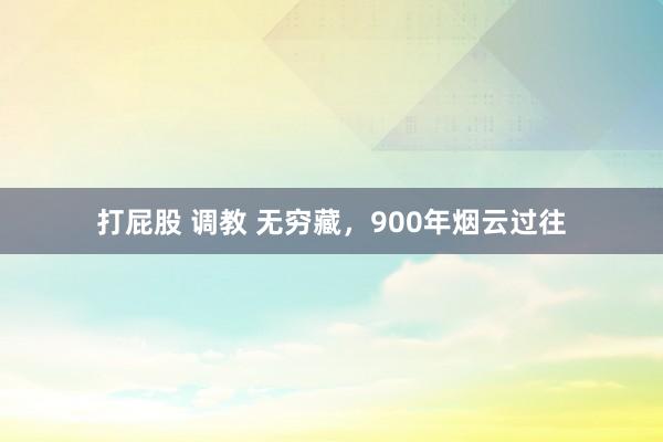 打屁股 调教 无穷藏，900年烟云过往