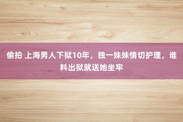 偷拍 上海男人下狱10年，独一妹妹情切护理，谁料出狱就送她坐牢