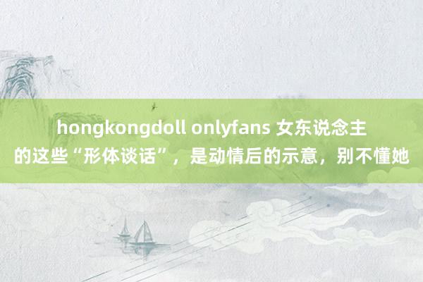 hongkongdoll onlyfans 女东说念主的这些“形体谈话”，是动情后的示意，别不懂她