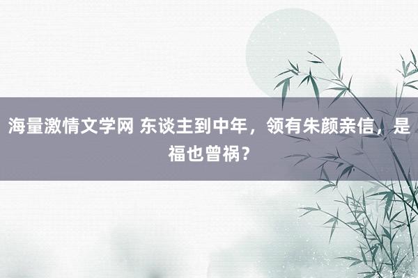 海量激情文学网 东谈主到中年，领有朱颜亲信，是福也曾祸？