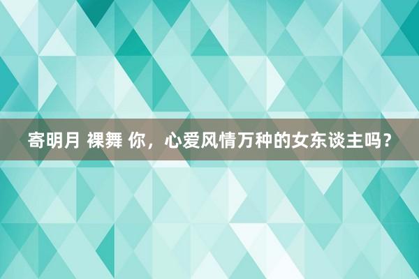寄明月 裸舞 你，心爱风情万种的女东谈主吗？