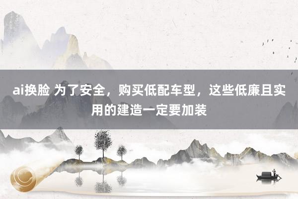 ai换脸 为了安全，购买低配车型，这些低廉且实用的建造一定要加装