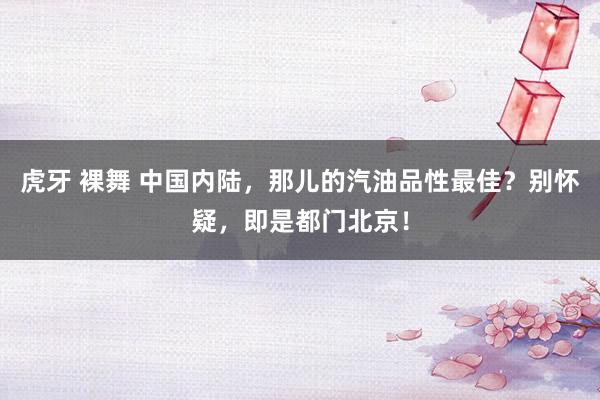 虎牙 裸舞 中国内陆，那儿的汽油品性最佳？别怀疑，即是都门北京！