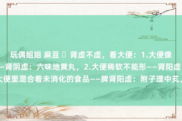 玩偶姐姐 麻豆 ​肾虚不虚，看大便：1.大便像羊屎粒，一粒一粒的——肾阴虚：六味地黄丸，2.大便稀软不能形——肾阳虚：桂附地黄芄3.大便里混合着未消化的食品——脾肾阳虚：附子理中芄，4.大便前干后稀——肾阴阳两虚：地黄饮子