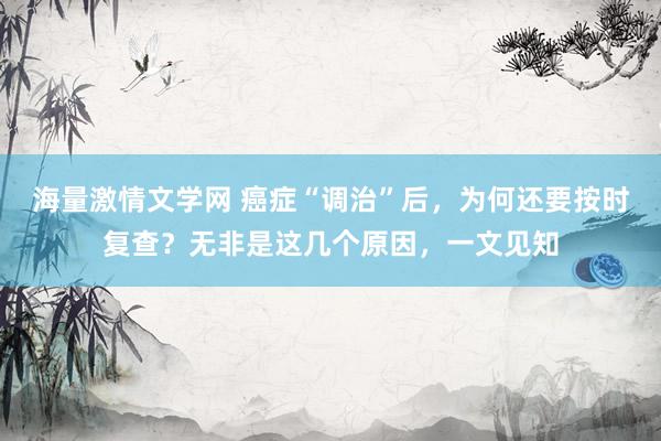 海量激情文学网 癌症“调治”后，为何还要按时复查？无非是这几个原因，一文见知