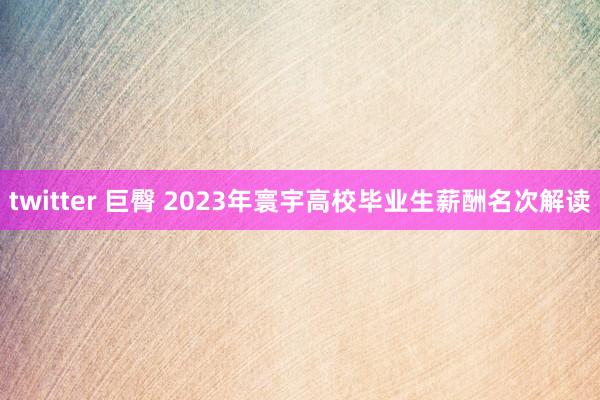 twitter 巨臀 2023年寰宇高校毕业生薪酬名次解读