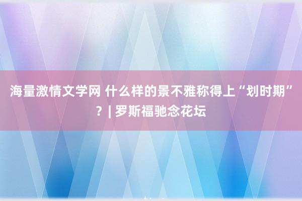 海量激情文学网 什么样的景不雅称得上“划时期”？| 罗斯福驰念花坛