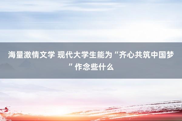 海量激情文学 现代大学生能为“齐心共筑中国梦”作念些什么