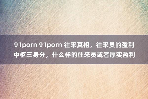 91porn 91porn 往来真相,往来员的盈利中枢三身分,什么样的往来员或者厚实盈利