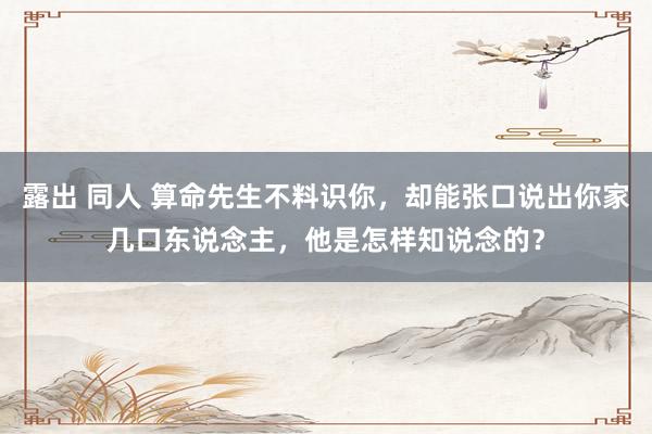 露出 同人 算命先生不料识你，却能张口说出你家几口东说念主，他是怎样知说念的？