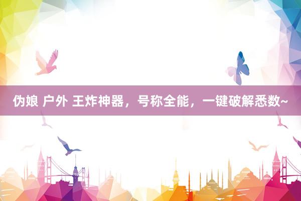 伪娘 户外 王炸神器，号称全能，一键破解悉数~