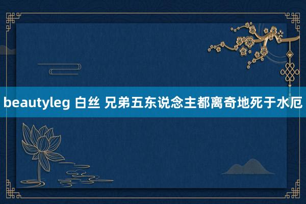 beautyleg 白丝 兄弟五东说念主都离奇地死于水厄