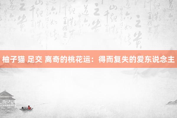 柚子猫 足交 离奇的桃花运：得而复失的爱东说念主