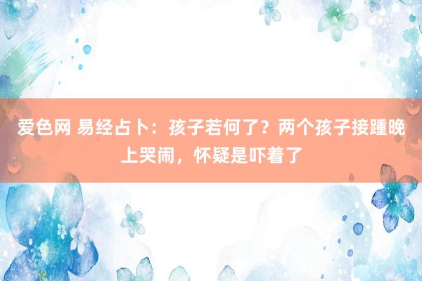 爱色网 易经占卜：孩子若何了？两个孩子接踵晚上哭闹，怀疑是吓着了