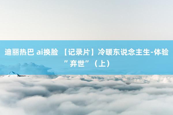 迪丽热巴 ai换脸 【记录片】冷暖东说念主生-体验”弃世”（上）