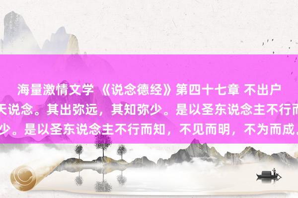 海量激情文学 《说念德经》第四十七章 不出户，知天下；不窥牖，见天说念。其出弥远，其知弥少。是以圣东说念主不行而知，不见而明，不为而成。