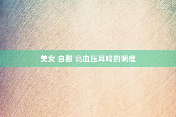 美女 自慰 高血压耳鸣的调理