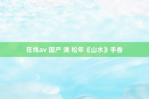 在线av 国产 清 松年《山水》手卷