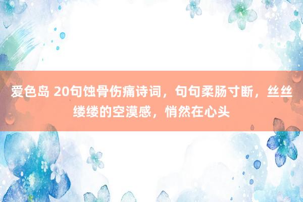 爱色岛 20句蚀骨伤痛诗词，句句柔肠寸断，丝丝缕缕的空漠感，悄然在心头