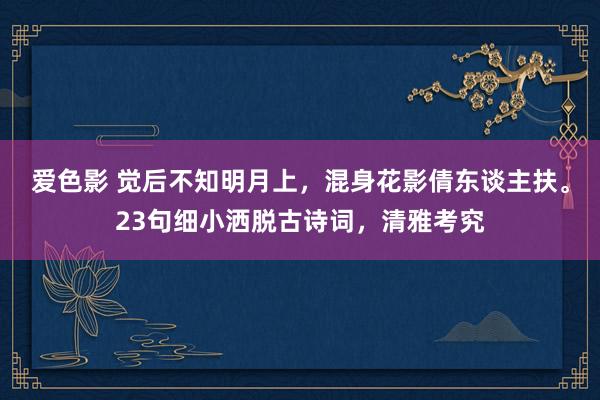 爱色影 觉后不知明月上，混身花影倩东谈主扶。23句细小洒脱古诗词，清雅考究