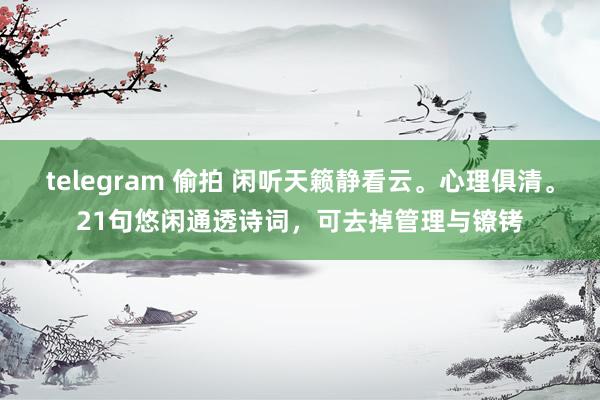 telegram 偷拍 闲听天籁静看云。心理俱清。21句悠闲通透诗词，可去掉管理与镣铐