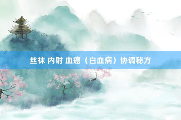 丝袜 内射 血癌（白血病）协调秘方