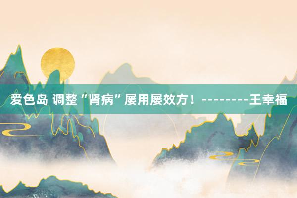 爱色岛 调整“肾病”屡用屡效方！--------王幸福
