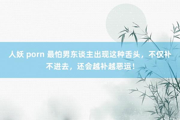 人妖 porn 最怕男东谈主出现这种舌头，不仅补不进去，还会越补越恶运！