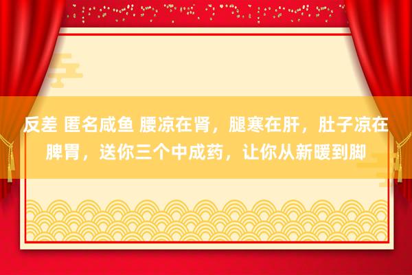 反差 匿名咸鱼 腰凉在肾，腿寒在肝，肚子凉在脾胃，送你三个中成药，让你从新暖到脚