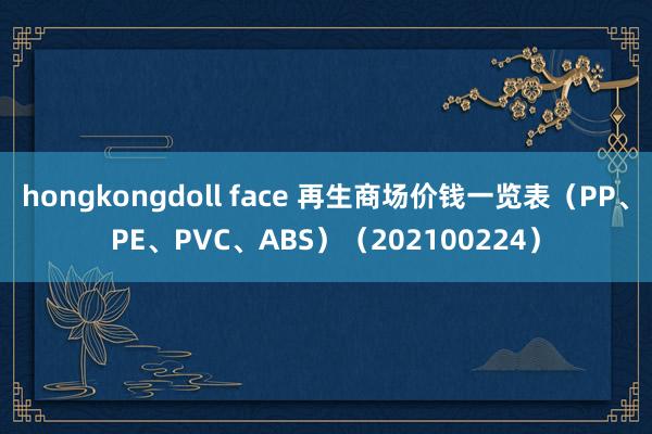 hongkongdoll face 再生商场价钱一览表（PP、PE、PVC、ABS）（202100224）