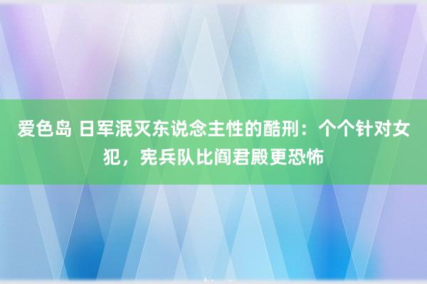 爱色岛 日军泯灭东说念主性的酷刑：个个针对女犯，宪兵队比阎君殿更恐怖