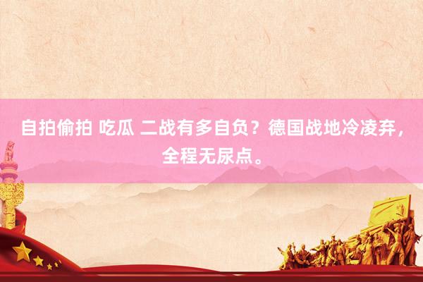 自拍偷拍 吃瓜 二战有多自负？德国战地冷凌弃，全程无尿点。