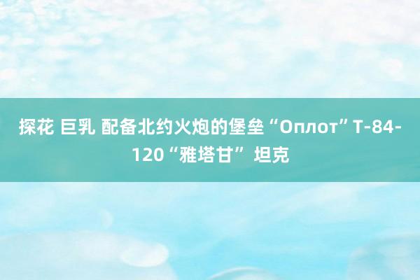 探花 巨乳 配备北约火炮的堡垒“Оплот”T-84-120“雅塔甘” 坦克