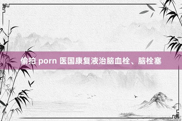 偷拍 porn 医国康复液治脑血栓、脑栓塞