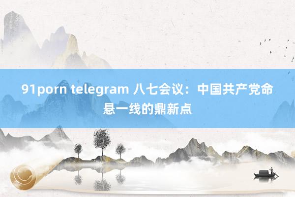 91porn telegram 八七会议：中国共产党命悬一线的鼎新点