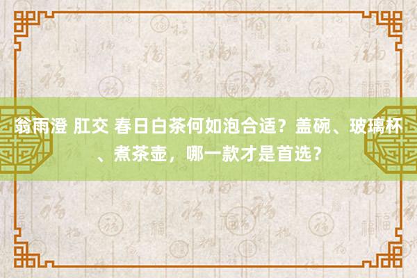 翁雨澄 肛交 春日白茶何如泡合适？盖碗、玻璃杯、煮茶壶，哪一款才是首选？