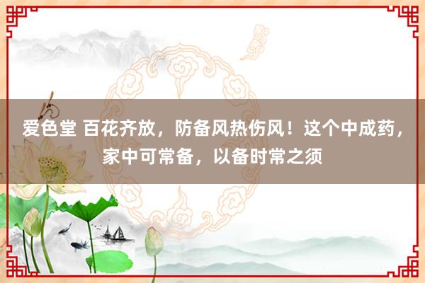 爱色堂 百花齐放，防备风热伤风！这个中成药，家中可常备，以备时常之须