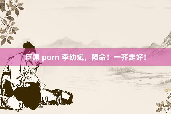 巨屌 porn 李幼斌，陨命！一齐走好！